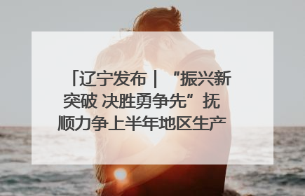 辽宁发布｜“振兴新突破 决胜勇争先”抚顺力争上半年地区生产总值增长7%左右