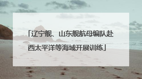 辽宁舰、山东舰航母编队赴西太平洋等海域开展训练