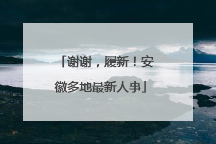 谢谢，履新！安徽多地最新人事