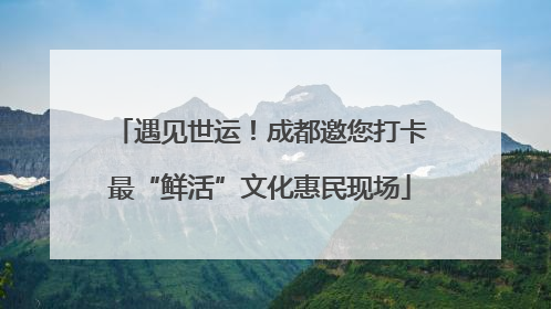 遇见世运！成都邀您打卡最“鲜活”文化惠民现场