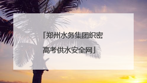 郑州水务集团织密高考供水安全网