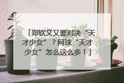 郑钦文又要对决“天才少女”？网球“天才少女”怎么这么多！