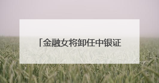 金融女将卸任中银证券董事长，下一站中行总行，周权接棒