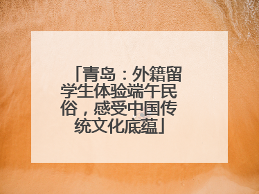 青岛：外籍留学生体验端午民俗，感受中国传统文化底蕴