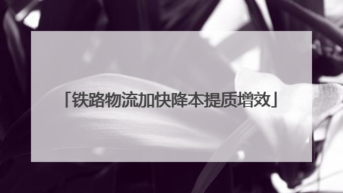 铁路物流加快降本提质增效