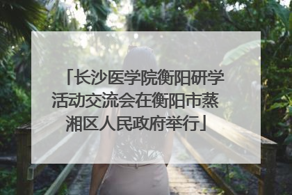 长沙医学院衡阳研学活动交流会在衡阳市蒸湘区人民政府举行
