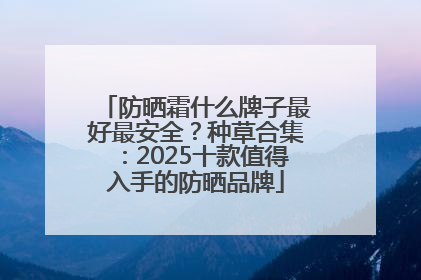 防晒霜什么牌子最好最安全？种草合集：2025十款值得入手的防晒品牌