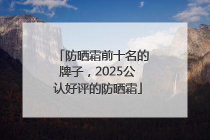 防晒霜前十名的牌子，2025公认好评的防晒霜
