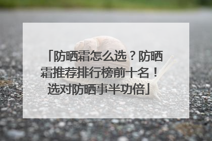 防晒霜怎么选？防晒霜推荐排行榜前十名！选对防晒事半功倍