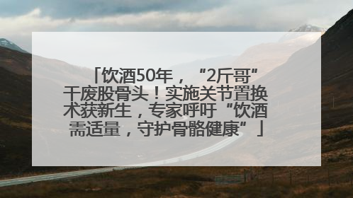 饮酒50年，“2斤哥”干废股骨头！实施关节置换术获新生，专家呼吁“饮酒需适量，守护骨骼健康”