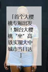 首个大樱桃专厢出发！烟台大樱桃“坐”高铁实现大中城市当日达