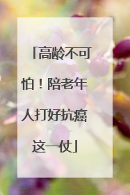 高龄不可怕！陪老年人打好抗癌这一仗