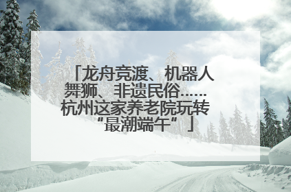 龙舟竞渡、机器人舞狮、非遗民俗……杭州这家养老院玩转“最潮端午”