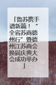 鲁苏携手谱新篇！“全省苏商德州行”暨德州江苏商会换届庆典大会成功举办