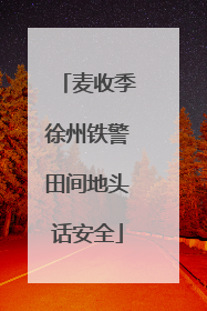 麦收季徐州铁警田间地头话安全