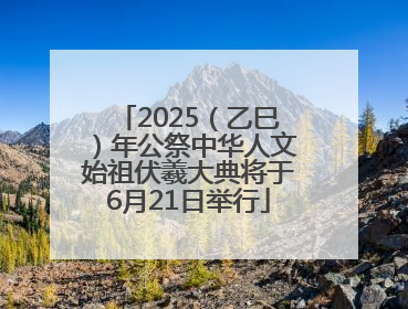 2025（乙巳）年公祭中华人文始祖伏羲大典将于6月21日举行
