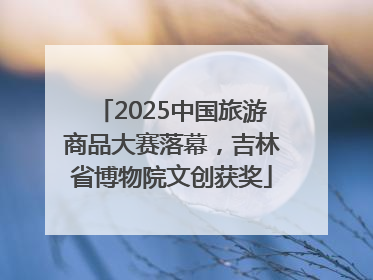 2025中国旅游商品大赛落幕，吉林省博物院文创获奖