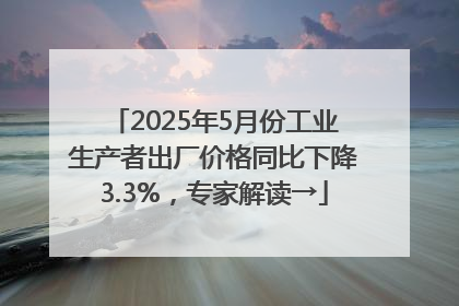 2025年5月份工业生产者出厂价格同比下降3.3%，专家解读→