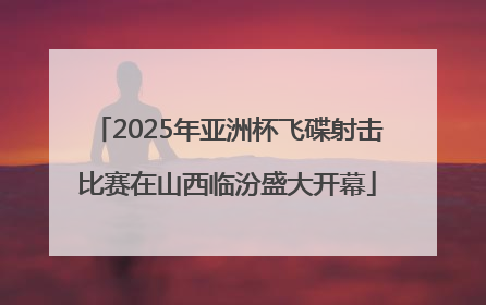 2025年亚洲杯飞碟射击比赛在山西临汾盛大开幕