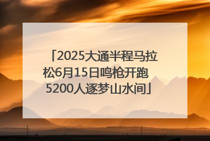 2025大通半程马拉松6月15日鸣枪开跑 5200人逐梦山水间