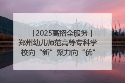 2025高招全服务｜郑州幼儿师范高等专科学校向“新”聚力向“优”提质 努力打造特色鲜明的高水平师范院校