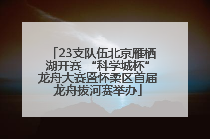 23支队伍北京雁栖湖开赛 “科学城杯”龙舟大赛暨怀柔区首届龙舟拔河赛举办