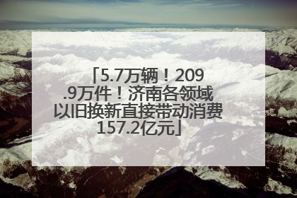 5.7万辆！209.9万件！济南各领域以旧换新直接带动消费157.2亿元
